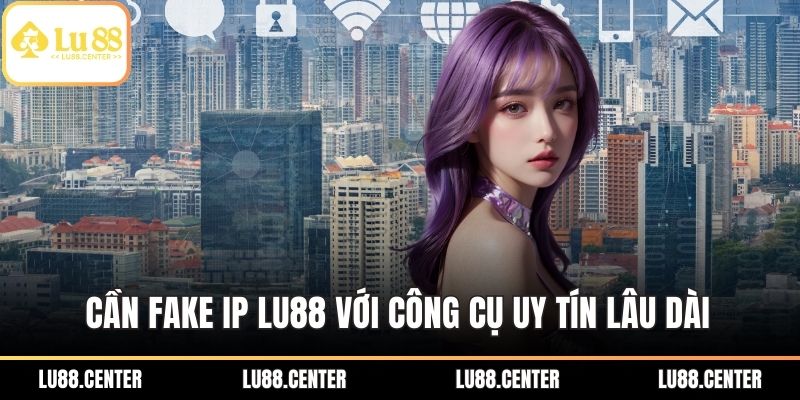 Cần Fake IP LU88 với công cụ uy tín lâu dài